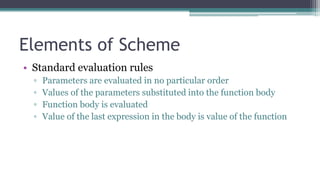 Elements of Scheme
• Standard evaluation rules
▫ Parameters are evaluated in no particular order
▫ Values of the parameters substituted into the function body
▫ Function body is evaluated
▫ Value of the last expression in the body is value of the function
 