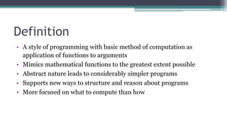 Definition
• A style of programming with basic method of computation as
application of functions to arguments
• Mimics mathematical functions to the greatest extent possible
• Abstract nature leads to considerably simpler programs
• Supports new ways to structure and reason about programs
• More focused on what to compute than how
 
