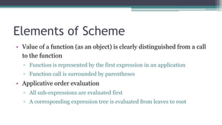 Elements of Scheme
• Value of a function (as an object) is clearly distinguished from a call
to the function
▫ Function is represented by the first expression in an application
▫ Function call is surrounded by parentheses
• Applicative order evaluation
▫ All sub-expressions are evaluated first
▫ A corresponding expression tree is evaluated from leaves to root
 
