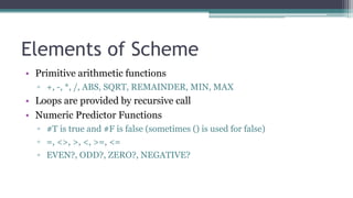 Elements of Scheme
• Primitive arithmetic functions
▫ +, -, *, /, ABS, SQRT, REMAINDER, MIN, MAX
• Loops are provided by recursive call
• Numeric Predictor Functions
▫ #T is true and #F is false (sometimes () is used for false)
▫ =, <>, >, <, >=, <=
▫ EVEN?, ODD?, ZERO?, NEGATIVE?
 