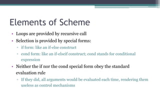 Elements of Scheme
• Loops are provided by recursive call
• Selection is provided by special forms:
▫ if form: like an if-else construct
▫ cond form: like an if-elseif construct; cond stands for conditional
expression
• Neither the if nor the cond special form obey the standard
evaluation rule
▫ If they did, all arguments would be evaluated each time, rendering them
useless as control mechanisms
 