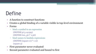 Define
• A function to construct functions
• Creates a global binding of a variable visible in top-level environment
• Forms
▫ bind a symbol to an expression
(DEFINE pi 3.141593)
(DEFINE two_pi (* 2 pi))
▫ bind names to lambda expressions
(DEFINE (square x) (* x x))
(square 5)
• First parameter never evaluated
• Second parameter evaluated and bound to first
 
