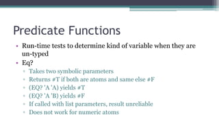 Predicate Functions
• Run-time tests to determine kind of variable when they are
un-typed
• Eq?
▫ Takes two symbolic parameters
▫ Returns #T if both are atoms and same else #F
▫ (EQ? 'A 'A) yields #T
▫ (EQ? 'A 'B) yields #F
▫ If called with list parameters, result unreliable
▫ Does not work for numeric atoms
 