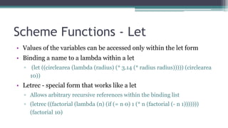 Scheme Functions - Let
• Values of the variables can be accessed only within the let form
• Binding a name to a lambda within a let
▫ (let ((circlearea (lambda (radius) (* 3.14 (* radius radius))))) (circlearea
10))
• Letrec - special form that works like a let
▫ Allows arbitrary recursive references within the binding list
▫ (letrec ((factorial (lambda (n) (if (= n 0) 1 (* n (factorial (- n 1)))))))
(factorial 10)
 