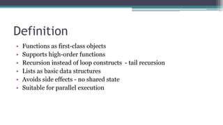 Definition
• Functions as first-class objects
• Supports high-order functions
• Recursion instead of loop constructs - tail recursion
• Lists as basic data structures
• Avoids side effects - no shared state
• Suitable for parallel execution
 