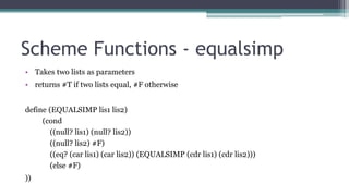 Scheme Functions - equalsimp
• Takes two lists as parameters
• returns #T if two lists equal, #F otherwise
define (EQUALSIMP lis1 lis2)
(cond
((null? lis1) (null? lis2))
((null? lis2) #F)
((eq? (car lis1) (car lis2)) (EQUALSIMP (cdr lis1) (cdr lis2)))
(else #F)
))
 