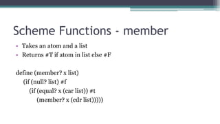 Scheme Functions - member
• Takes an atom and a list
• Returns #T if atom in list else #F
define (member? x list)
(if (null? list) #f
(if (equal? x (car list)) #t
(member? x (cdr list)))))
 