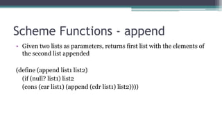 Scheme Functions - append
• Given two lists as parameters, returns first list with the elements of
the second list appended
(define (append list1 list2)
(if (null? list1) list2
(cons (car list1) (append (cdr list1) list2))))
 