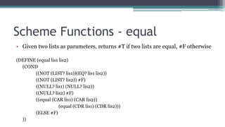 Scheme Functions - equal
• Given two lists as parameters, returns #T if two lists are equal, #F otherwise
(DEFINE (equal lis1 lis2)
(COND
((NOT (LIST? lis1))(EQ? lis1 lis2))
((NOT (LIST? lis2)) #F)
((NULL? lis1) (NULL? lis2))
((NULL? lis2) #F)
((equal (CAR lis1) (CAR lis2))
(equal (CDR lis1) (CDR lis2)))
(ELSE #F)
))
 
