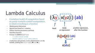 Lambda Calculus
• A notation/model of computation based
on purely syntactic symbol manipulation,
in which everything is a function
• Mathematical abstraction
• Special form based on  notation
• Defines function parameters and body
• Nameless function
• Format: (LAMBDA (x) (* x x )
▫ x is called a bound variable
▫ (lambda (radius) (* 3.14 (* radius radius)))
• A reduction rule permits 2 to be substituted for x in the
lambda, yielding this: ( .x + 1 x) 2  1+2  3
 