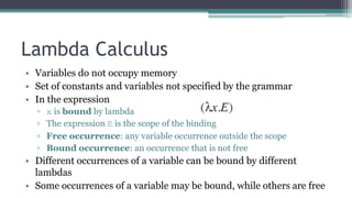 Lambda Calculus
• Variables do not occupy memory
• Set of constants and variables not specified by the grammar
• In the expression
▫ x is bound by lambda
▫ The expression E is the scope of the binding
▫ Free occurrence: any variable occurrence outside the scope
▫ Bound occurrence: an occurrence that is not free
• Different occurrences of a variable can be bound by different
lambdas
• Some occurrences of a variable may be bound, while others are free
 