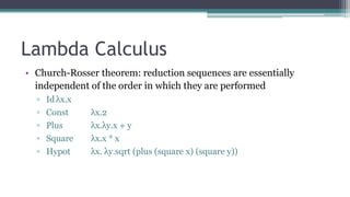 Lambda Calculus
• Church-Rosser theorem: reduction sequences are essentially
independent of the order in which they are performed
▫ Id λx.x
▫ Const λx.2
▫ Plus λx.λy.x + y
▫ Square λx.x * x
▫ Hypot λx. λy.sqrt (plus (square x) (square y))
 