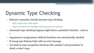 Dynamic Type Checking
• Scheme’s semantics include dynamic type checking
▫ Only values have data types
▫ Types of values not checked until necessary at runtime
• Automatic type checking happens right before a primitive function - such as
+
• Arguments to programmer-defined functions not automatically checked
• If wrong type Scheme halts with an error message
• Use built-in type recognition functions like number? and procedure? to
check a value’s type
 