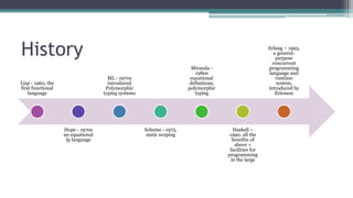 History
Lisp - 1960, the
first functional
language
Hope - 1970s
an equational
fp language
ML - 1970s
introduced
Polymorphic
typing systems
Scheme - 1975,
static scoping
Miranda -
1980s
equational
definitions,
polymorphic
typing
Haskell –
1990, all the
benefits of
above +
facilities for
programming
in the large
Erlang – 1995,
a general-
purpose
concurrent
programming
language and
runtime
system,
introduced by
Ericsson
 