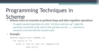 Programming Techniques in
Scheme• Scheme relies on recursion to perform loops and other repetitive operations
▫ To apply repeated operations to a list, “cdr down and cons up”: apply the
operation recursively to the tail of a list and then use the cons operator to
construct a new list with the current result
• Example:
(define square-list (lambda (L)
(if (null? L) '()
(cons (* (car L) (car L)) (square-list
(cdr L)))))
 
