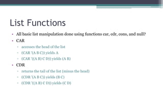 List Functions
• All basic list manipulation done using functions car, cdr, cons, and null?
• CAR
▫ accesses the head of the list
▫ (CAR '(A B C)) yields A
▫ (CAR '((A B) C D)) yields (A B)
• CDR
▫ returns the tail of the list (minus the head)
▫ (CDR '(A B C)) yields (B C)
▫ (CDR '((A B) C D)) yields (C D)
 