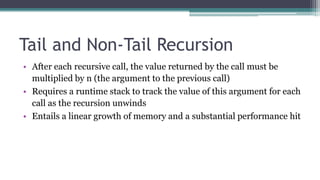 Tail and Non-Tail Recursion
• After each recursive call, the value returned by the call must be
multiplied by n (the argument to the previous call)
• Requires a runtime stack to track the value of this argument for each
call as the recursion unwinds
• Entails a linear growth of memory and a substantial performance hit
 