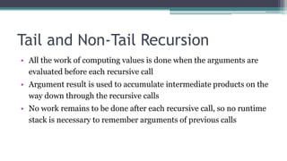Tail and Non-Tail Recursion
• All the work of computing values is done when the arguments are
evaluated before each recursive call
• Argument result is used to accumulate intermediate products on the
way down through the recursive calls
• No work remains to be done after each recursive call, so no runtime
stack is necessary to remember arguments of previous calls
 