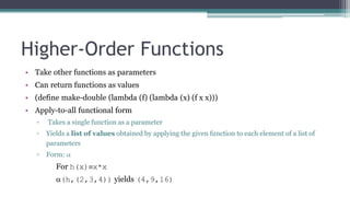 Higher-Order Functions
• Take other functions as parameters
• Can return functions as values
• (define make-double (lambda (f) (lambda (x) (f x x)))
• Apply-to-all functional form
▫ Takes a single function as a parameter
▫ Yields a list of values obtained by applying the given function to each element of a list of
parameters
▫ Form: 
For h(x)x*x
(h,(2,3,4)) yields (4,9,16)
 