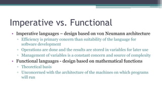 Imperative vs. Functional
• Imperative languages – design based on von Neumann architecture
▫ Efficiency is primary concern than suitability of the language for
software development
▫ Operations are done and the results are stored in variables for later use
▫ Management of variables is a constant concern and source of complexity
• Functional languages - design based on mathematical functions
▫ Theoretical basis
▫ Unconcerned with the architecture of the machines on which programs
will run
 