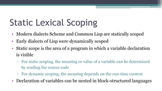 Static Lexical Scoping
• Modern dialects Scheme and Common Lisp are statically scoped
• Early dialects of Lisp were dynamically scoped
• Static scope is the area of a program in which a variable declaration
is visible
▫ For static scoping, the meaning or value of a variable can be determined
by reading the source code
▫ For dynamic scoping, the meaning depends on the run-time context
• Declaration of variables can be nested in block-structured languages
 