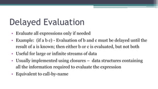 Delayed Evaluation
• Evaluate all expressions only if needed
• Example: (if a b c) - Evaluation of b and c must be delayed until the
result of a is known; then either b or c is evaluated, but not both
• Useful for large or infinite streams of data
• Usually implemented using closures – data structures containing
all the information required to evaluate the expression
• Equivalent to call-by-name
 