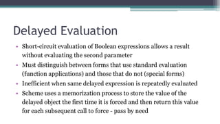 Delayed Evaluation
• Short-circuit evaluation of Boolean expressions allows a result
without evaluating the second parameter
• Must distinguish between forms that use standard evaluation
(function applications) and those that do not (special forms)
• Inefficient when same delayed expression is repeatedly evaluated
• Scheme uses a memorization process to store the value of the
delayed object the first time it is forced and then return this value
for each subsequent call to force - pass by need
 