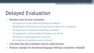 Delayed Evaluation
• Runtime rules for lazy evaluation:
▫ All arguments to user-defined functions are delayed
▫ All bindings of local names in Let and Letrec expressions are delayed
▫ All arguments to constructor functions are delayed
▫ All arguments to other predefined functions are forced
▫ All function-valued arguments are forced
▫ All conditions in selection forms are forced
• Lists that obey lazy evaluation may be called streams
• Primary example of a functional language with lazy evaluation is Haskell
 