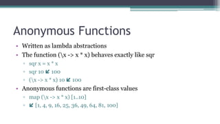 Anonymous Functions
• Written as lambda abstractions
• The function (x -> x * x) behaves exactly like sqr
▫ sqr x = x * x
▫ sqr 10  100
▫ (x -> x * x) 10  100
• Anonymous functions are first-class values
▫ map (x -> x * x) [1..10]
▫  [1, 4, 9, 16, 25, 36, 49, 64, 81, 100]
 