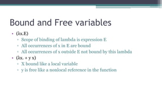 Bound and Free variables
• (λx.E)
▫ Scope of binding of lambda is expression E
▫ All occurrences of x in E are bound
▫ All occurrences of x outside E not bound by this lambda
• (λx. + y x)
▫ X bound like a local variable
▫ y is free like a nonlocal reference in the function
 