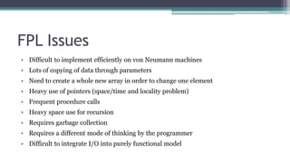 FPL Issues
• Difficult to implement efficiently on von Neumann machines
• Lots of copying of data through parameters
• Need to create a whole new array in order to change one element
• Heavy use of pointers (space/time and locality problem)
• Frequent procedure calls
• Heavy space use for recursion
• Requires garbage collection
• Requires a different mode of thinking by the programmer
• Difficult to integrate I/O into purely functional model
 