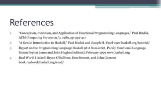 References
1. “Conception, Evolution, and Application of Functional Programming Languages,” Paul Hudak,
ACM Computing Surveys 21/3, 1989, pp 359-411
2. “A Gentle Introduction to Haskell,” Paul Hudak and Joseph H. Fasel www.haskell.org/tutorial/
3. Report on the Programming Language Haskell 98 A Non-strict, Purely Functional Language,
Simon Peyton Jones and John Hughes [editors], February 1999 www.haskell.org
4. Real World Haskell, Bryan O'Sullivan, Don Stewart, and John Goerzen
book.realworldhaskell.org/read/
 