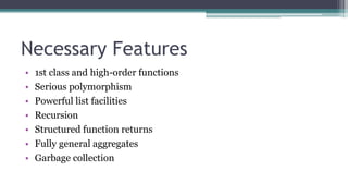 Necessary Features
• 1st class and high-order functions
• Serious polymorphism
• Powerful list facilities
• Recursion
• Structured function returns
• Fully general aggregates
• Garbage collection
 