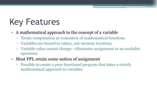 Key Features
• A mathematical approach to the concept of a variable
▫ Treats computation as evaluation of mathematical functions
▫ Variables are bound to values, not memory locations
▫ Variable value cannot change - eliminates assignment as an available
operation
• Most FPL retain some notion of assignment
▫ Possible to create a pure functional program that takes a strictly
mathematical approach to variables
 