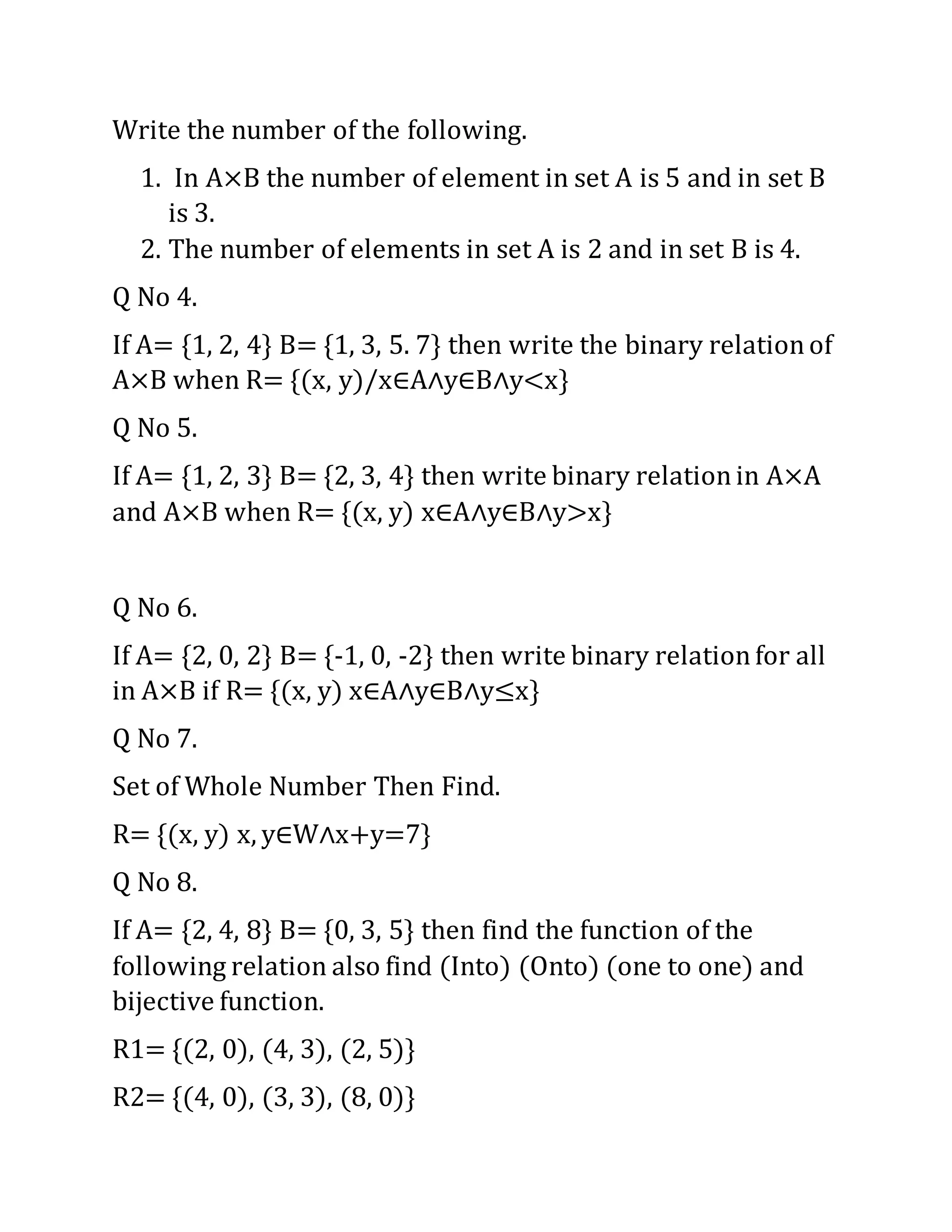 Write the number of the following.
1. In A×B the number of element in set A is 5 and in set B
is 3.
2. The number of elements in set A is 2 and in set B is 4.
Q No 4.
If A= {1, 2, 4} B= {1, 3, 5. 7} then write the binary relationof
A×B when R= {(x, y)/x∈A∧y∈B∧y<x}
Q No 5.
If A= {1, 2, 3} B= {2, 3, 4} then write binary relationin A×A
and A×B when R= {(x, y) x∈A∧y∈B∧y>x}
Q No 6.
If A= {2, 0, 2} B= {-1, 0, -2} then write binary relationfor all
in A×B if R= {(x, y) x∈A∧y∈B∧y≤x}
Q No 7.
Set of Whole Number Then Find.
R= {(x, y) x, y∈W∧x+y=7}
Q No 8.
If A= {2, 4, 8} B= {0, 3, 5} then find the function of the
following relation also find (Into) (Onto) (one to one) and
bijective function.
R1= {(2, 0), (4, 3), (2, 5)}
R2= {(4, 0), (3, 3), (8, 0)}
 