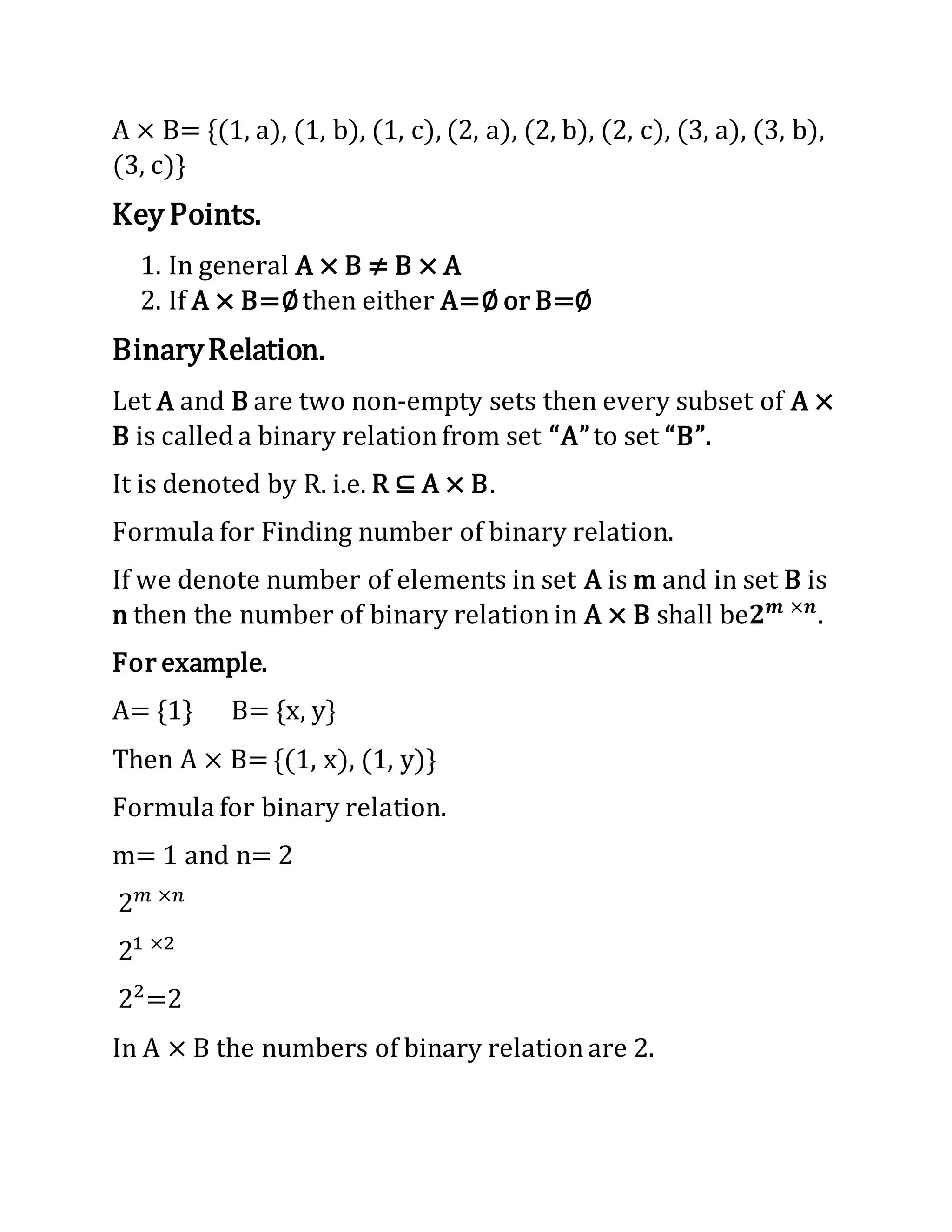A × B= {(1, a), (1, b), (1, c), (2, a), (2, b), (2, c), (3, a), (3, b),
(3, c)}
Key Points.
1. In general A × B ≠ B × A
2. If A × B=∅then either A=∅ or B=∅
BinaryRelation.
Let A and B are two non-empty sets then every subset of A ×
B is called a binary relationfrom set “A”to set “B”.
It is denoted by R. i.e. R ⊆ A × B.
Formula for Finding number of binary relation.
If we denote number of elements in set A is m and in set B is
n then the number of binary relationin A × B shall be𝟐 𝒎 ×𝒏
.
For example.
A= {1} B= {x, y}
Then A × B= {(1, x), (1, y)}
Formula for binary relation.
m= 1 and n= 2
2 𝑚 ×𝑛
21 ×2
22
=2
In A × B the numbers of binary relationare 2.
 