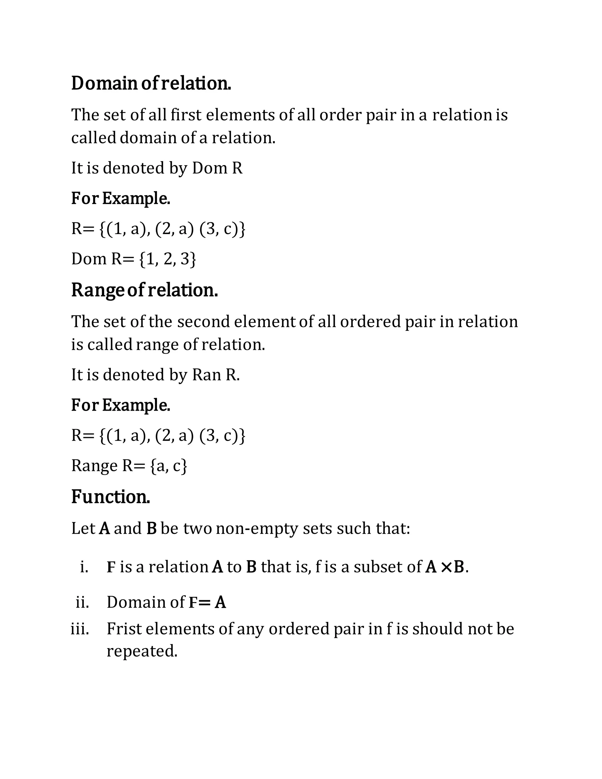 Domainofrelation.
The set of all first elements of all order pair in a relationis
called domain of a relation.
It is denoted by Dom R
For Example.
R= {(1, a), (2, a) (3, c)}
Dom R= {1, 2, 3}
Rangeof relation.
The set of the second element of all ordered pair in relation
is called range of relation.
It is denoted by Ran R.
For Example.
R= {(1, a), (2, a) (3, c)}
Range R= {a, c}
Function.
Let A and B be two non-empty sets such that:
i. F is a relation A to B that is, f is a subset of A ×B.
ii. Domain of F= A
iii. Frist elements of any ordered pair in f is should not be
repeated.
 