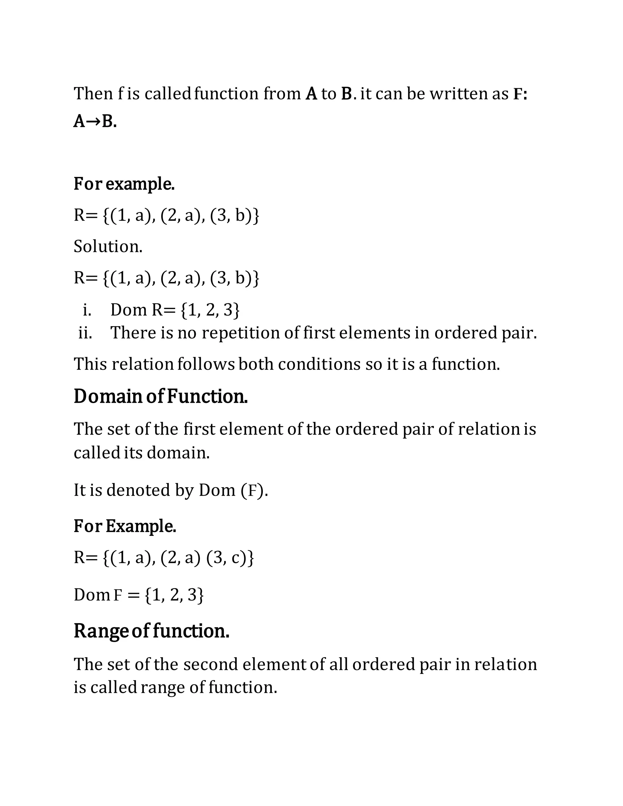Then f is calledfunction from A to B. it can be written as F:
A→B.
For example.
R= {(1, a), (2, a), (3, b)}
Solution.
R= {(1, a), (2, a), (3, b)}
i. Dom R= {1, 2, 3}
ii. There is no repetition of first elements in ordered pair.
This relationfollows both conditions so it is a function.
DomainofFunction.
The set of the first element of the ordered pair of relationis
called its domain.
It is denoted by Dom (F).
For Example.
R= {(1, a), (2, a) (3, c)}
DomF = {1, 2, 3}
Rangeof function.
The set of the second element of all ordered pair in relation
is called range of function.
 