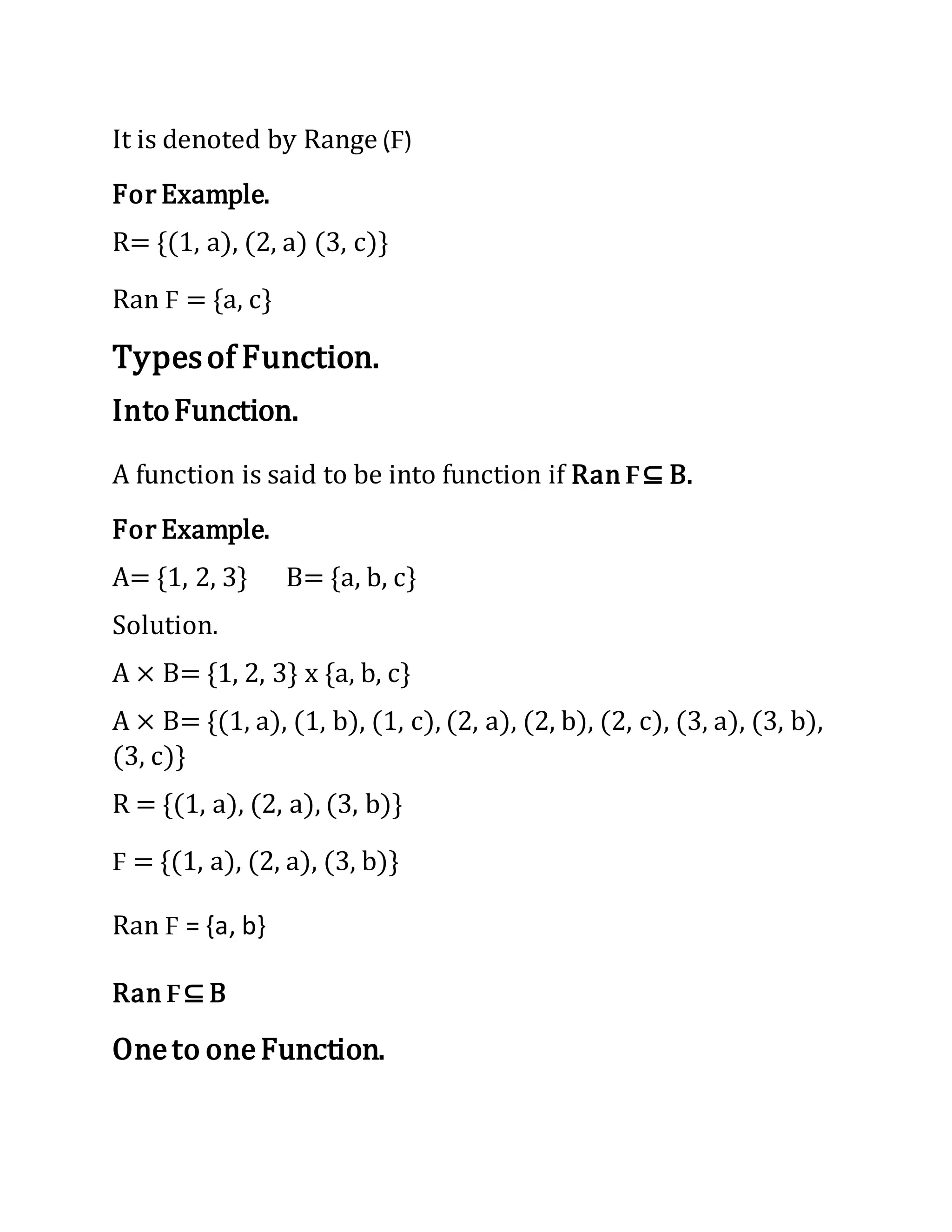 It is denoted by Range (F)
For Example.
R= {(1, a), (2, a) (3, c)}
Ran F = {a, c}
Typesof Function.
IntoFunction.
A function is said to be into function if Ran F⊆ B.
For Example.
A= {1, 2, 3} B= {a, b, c}
Solution.
A × B= {1, 2, 3} x {a, b, c}
A × B= {(1, a), (1, b), (1, c), (2, a), (2, b), (2, c), (3, a), (3, b),
(3, c)}
R = {(1, a), (2, a), (3, b)}
F = {(1, a), (2, a), (3, b)}
Ran F = {a, b}
Ran F⊆ B
Oneto oneFunction.
 