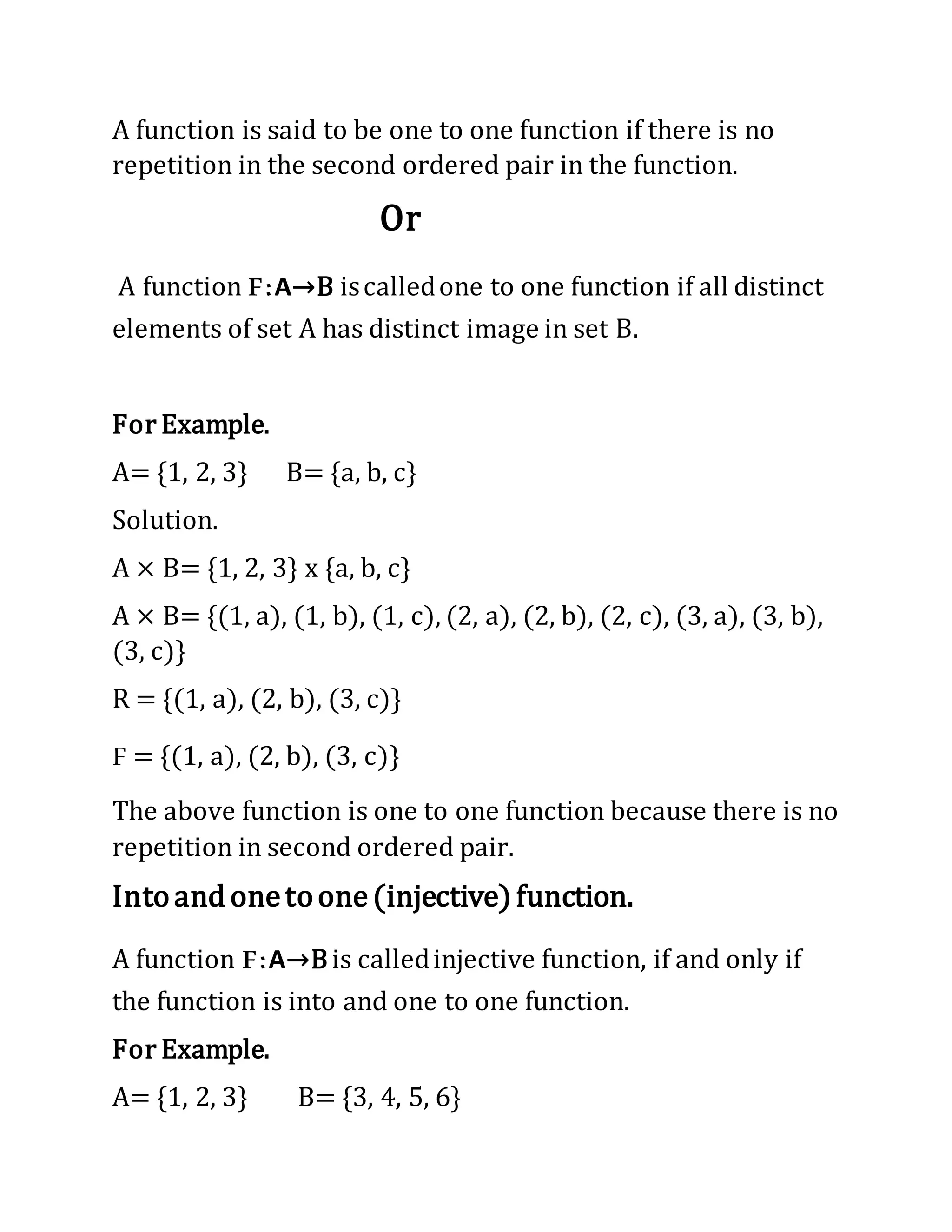 A function is said to be one to one function if there is no
repetition in the second ordered pair in the function.
Or
A function F:A→B iscalledone to one function if all distinct
elements of set A has distinct image in set B.
For Example.
A= {1, 2, 3} B= {a, b, c}
Solution.
A × B= {1, 2, 3} x {a, b, c}
A × B= {(1, a), (1, b), (1, c), (2, a), (2, b), (2, c), (3, a), (3, b),
(3, c)}
R = {(1, a), (2, b), (3, c)}
F = {(1, a), (2, b), (3, c)}
The above function is one to one function because there is no
repetition in second ordered pair.
Intoandonetoone(injective)function.
A function F:A→Bis calledinjective function, if and only if
the function is into and one to one function.
For Example.
A= {1, 2, 3} B= {3, 4, 5, 6}
 