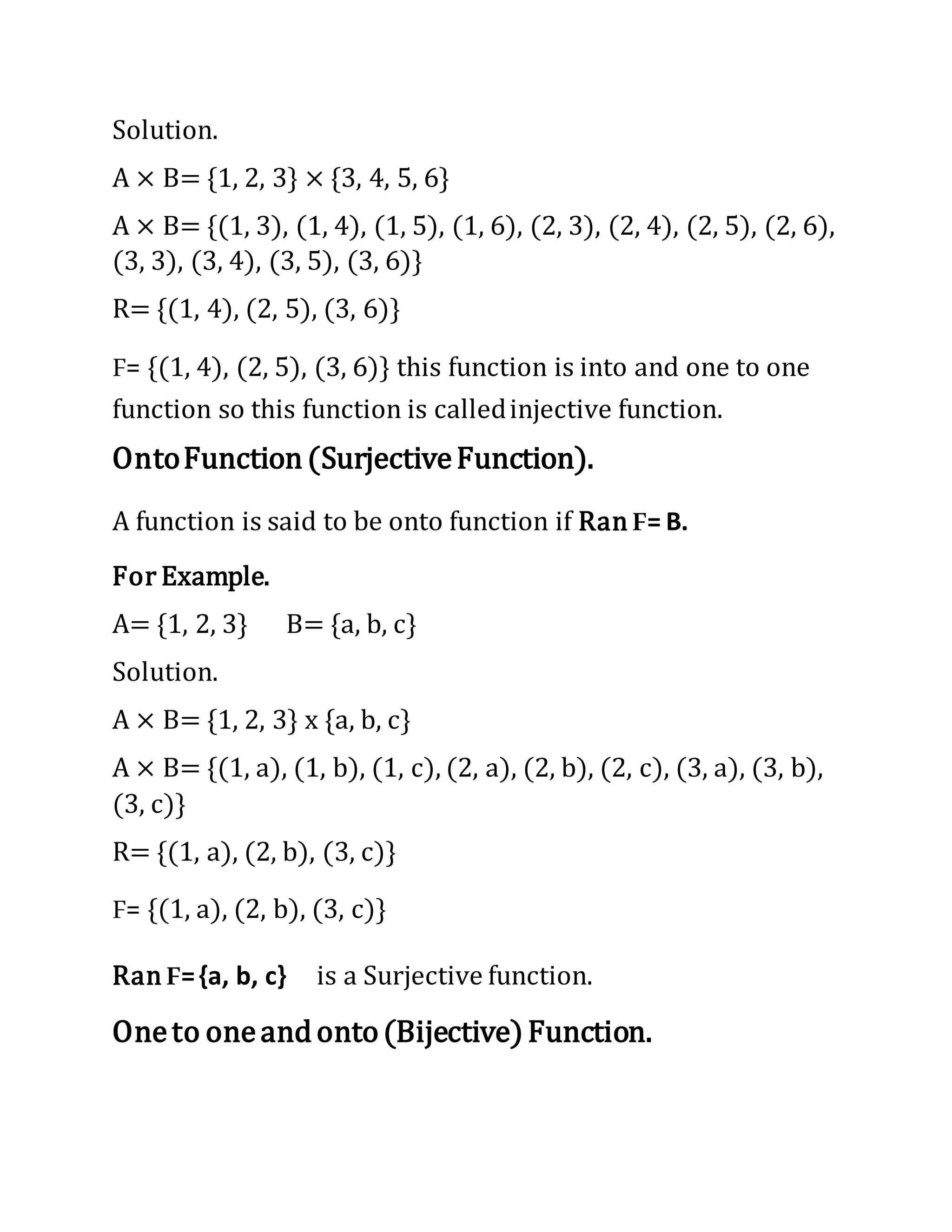 Solution.
A × B= {1, 2, 3} × {3, 4, 5, 6}
A × B= {(1, 3), (1, 4), (1, 5), (1, 6), (2, 3), (2, 4), (2, 5), (2, 6),
(3, 3), (3, 4), (3, 5), (3, 6)}
R= {(1, 4), (2, 5), (3, 6)}
F= {(1, 4), (2, 5), (3, 6)} this function is into and one to one
function so this function is calledinjective function.
OntoFunction(SurjectiveFunction).
A function is said to be onto function if Ran F= B.
For Example.
A= {1, 2, 3} B= {a, b, c}
Solution.
A × B= {1, 2, 3} x {a, b, c}
A × B= {(1, a), (1, b), (1, c), (2, a), (2, b), (2, c), (3, a), (3, b),
(3, c)}
R= {(1, a), (2, b), (3, c)}
F= {(1, a), (2, b), (3, c)}
Ran F={a, b, c} is a Surjective function.
Oneto oneandonto(Bijective)Function.
 