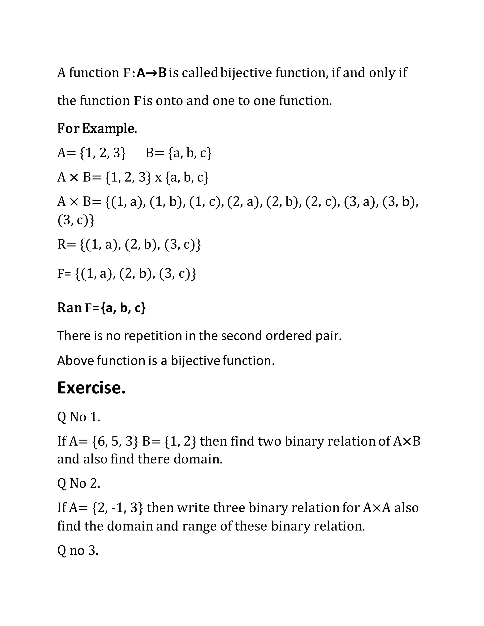 A function F:A→Bis calledbijective function, if and only if
the function Fis onto and one to one function.
For Example.
A= {1, 2, 3} B= {a, b, c}
A × B= {1, 2, 3} x {a, b, c}
A × B= {(1, a), (1, b), (1, c), (2, a), (2, b), (2, c), (3, a), (3, b),
(3, c)}
R= {(1, a), (2, b), (3, c)}
F= {(1, a), (2, b), (3, c)}
Ran F={a, b, c}
There is no repetition in the second ordered pair.
Above function is a bijectivefunction.
Exercise.
Q No 1.
If A= {6, 5, 3} B= {1, 2} then find two binary relationof A×B
and also find there domain.
Q No 2.
If A= {2, -1, 3} then write three binary relationfor A×A also
find the domain and range of these binary relation.
Q no 3.
 