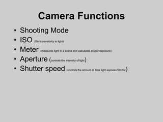 Camera Functions
• Shooting Mode
• ISO (film’s sensitivity to light)
• Meter (measures light in a scene and calculates proper exposure)
• Aperture (controls the intensity of light)
• Shutter speed (controls the amount of time light exposes film for)
 