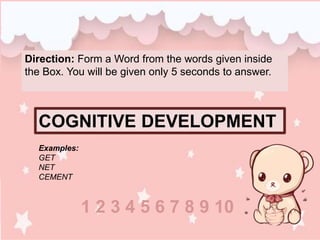 Direction: Form a Word from the words given inside
the Box. You will be given only 5 seconds to answer.
COGNITIVE DEVELOPMENT
Examples:
GET
NET
CEMENT
1 2 3 4 5 6 7 8 9 10
 