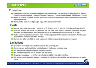Procedure
   Select titles from lists of legally available home entertainment DVDs in your local territory from specific
   Studio (20th Century Fox, Universal Pictures, Paramount Pictures, DreamWorks, Walt Disney Pictures)
   Place an order to MOLPIR. You will get back confirmation of requested titles availability with respective
   language version.
   For available titles you will get legal copy within approx one month

Costs
   Annual licence fee per screen - 10US$ in 2012, 15 US$ in 2013, 20 US$ in 2014 and all next 30 US$
   Cost per ordered title is 50 € for „standard“ and 100 € for „rare“ titles for unlimited screenings per year.
   For titles requested where „new“ language should be implemented the cost can be up to 500 €.
   In the case the operator has fleet of more vehicles equiped with the same media content then he pays
   each title fee only once for all his vehicles
   Service fee is flat rate 75 € for each processed SSD drive according to customer request

Limitations
   Licensees cannot advertise performances to the general public
   Performances are limited to the vehicle listed on the licence certificate only
   No fees can be collected to watch the motion picture
   No commercial breaks can be inserted into the movie
   Copyright laws apply – no further reproduction or edit of received media files
   No product endorsement is allowed - in relation to the film content and the licensee business or brand
   name
 