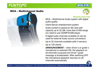 MCA – Multichannel Audio


                       •   MCA – Multichannel Audio system with digital
                           audio quality
                       •   Client-Server entertainment system
                       •   Audio content is stored on SD card with
                           capacity up to 32 GB: more than 8.000 songs
                           (no need to use CD/MP3/USB player
                       •   8 digital audio channels available (4 can be
                           used for external Audio source connection)
                       •   Up to 32 channels available (with 4 servers)
                       •   Up to 120 clients
                       •   ANNOUNCEMENT – when driver´s or guide´s
                           microphone is switched ON, the playback on
                           all channels is paused and driver / guide
                           message is broadcasted. After switching OFF
                           the microphone playback resumes on all
                           channels automatically
 