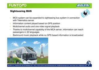 Sightseeing BUS

•   MCA system can be expanded to sightseeing bus system in connection
    with Telematics server
•   Information content played based on GPS position
•   Multichannel audio and one video signal playback
•   Thanks to multichannel capability of the MCA server, information can reach
    passengers in 32 languages
•   Backround music playback while no GPS based information is broadcasted
 