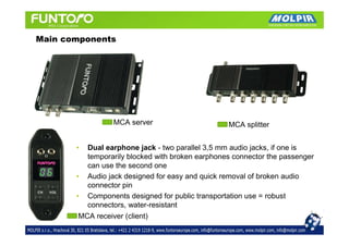 Main components




                 MCA server                       MCA splitter


       •  Dual earphone jack - two parallel 3,5 mm audio jacks, if one is
          temporarily blocked with broken earphones connector the passenger
          can use the second one
       • Audio jack designed for easy and quick removal of broken audio
          connector pin
       • Components designed for public transportation use = robust
          connectors, water-resistant
        MCA receiver (client)
 