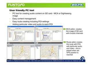 User friendly PC tool
•   PC tool for creating audio content on SD card - MCA or Sightseeing
    image
•   Easy content management
•   Easy route creating including POI settings
•   Adding particular video and audio to each POI

                                                                MCA editor, creates
                                                                the image of SD card
                                                                with 8 audio channels




                                                                Route editor creates
                                                                the route with POI,
                                                                with particular audio
                                                                and video – this is
                                                                played when set
                                                                GPS position is
                                                                reached
 