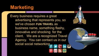 Marketing 
Every business requires a great 
advertising that represents you, so 
we've chosen FUN TRAVEL as 
business name, something flashy, 
innovative and shocking for the 
client. We are a recognized Travel 
Agency. You can contact us in our 
social social networking 
 